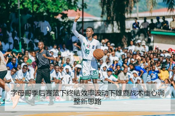 字母哥季后赛篮下终结效率波动下雄鹿战术重心调整新思路