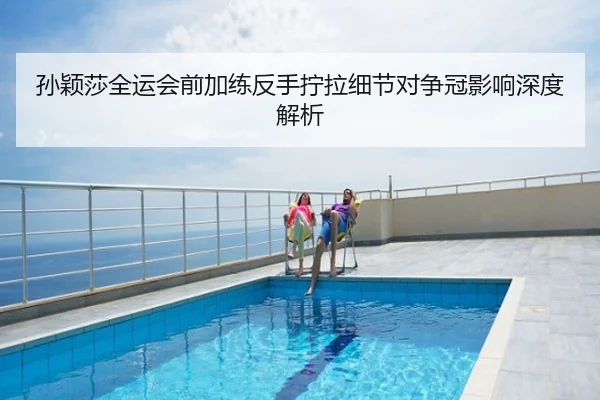 孙颖莎全运会前加练反手拧拉细节对争冠影响深度解析