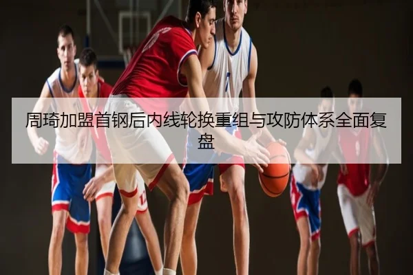 周琦加盟首钢后内线轮换重组与攻防体系全面复盘