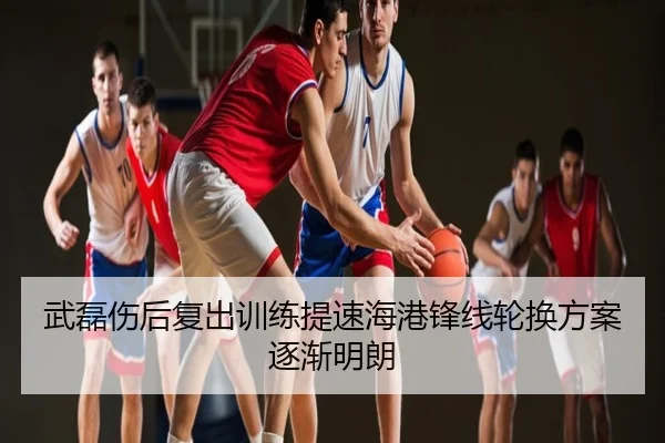 武磊伤后复出训练提速海港锋线轮换方案逐渐明朗